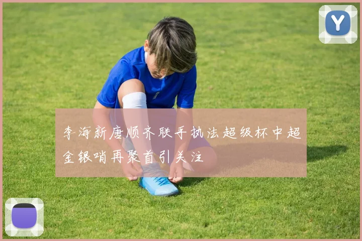 李海新唐顺齐联手执法超级杯中超金银哨再聚首引关注