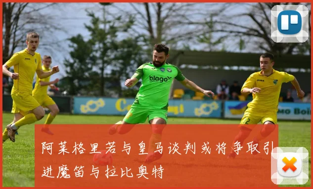 阿莱格里若与皇马谈判或将争取引进魔笛与拉比奥特