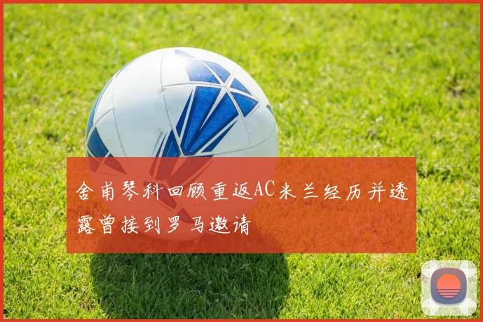 舍甫琴科回顾重返AC米兰经历并透露曾接到罗马邀请