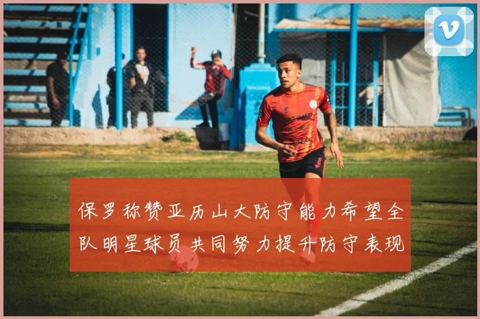 保罗称赞亚历山大防守能力希望全队明星球员共同努力提升防守表现