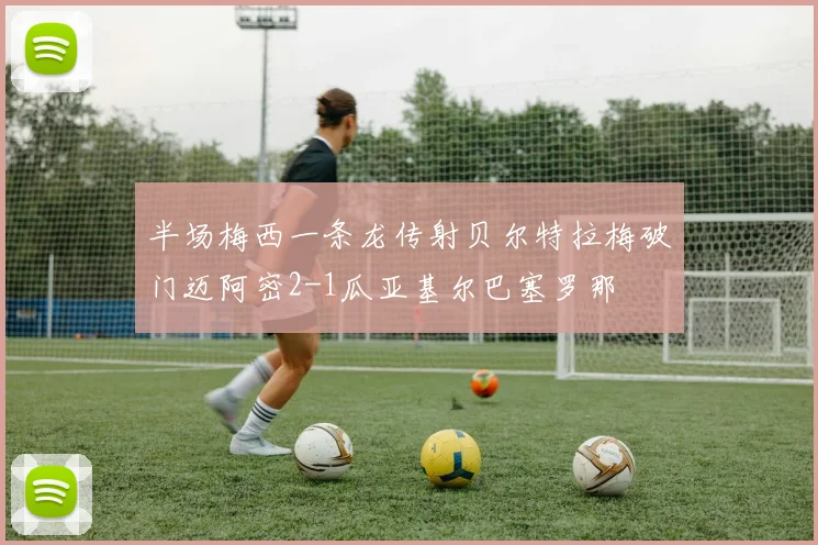 半场梅西一条龙传射贝尔特拉梅破门迈阿密2-1瓜亚基尔巴塞罗那
