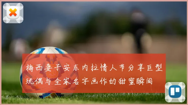 梅西妻子安东内拉情人节分享巨型玩偶与全家名字画作的甜蜜瞬间