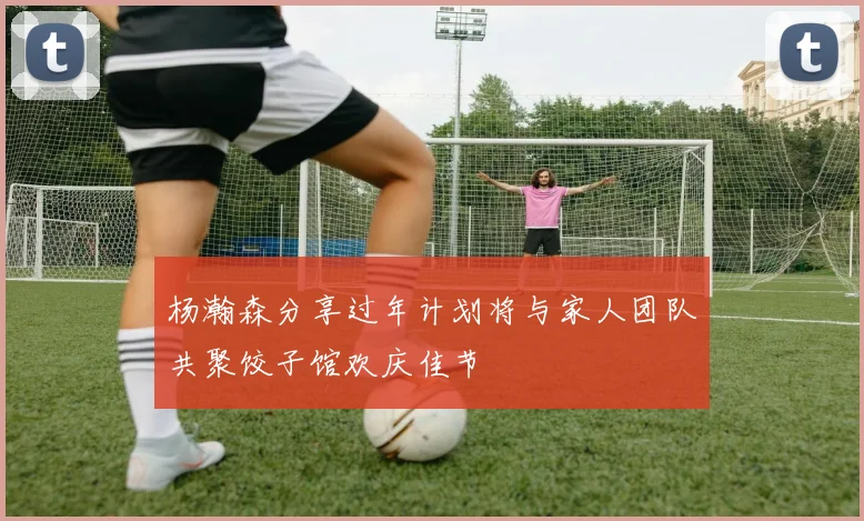 杨瀚森分享过年计划将与家人团队共聚饺子馆欢庆佳节