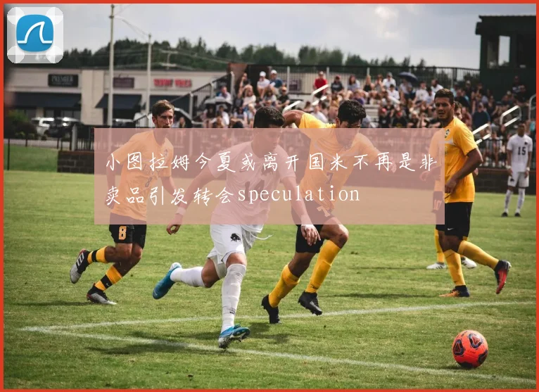 小图拉姆今夏或离开国米不再是非卖品引发转会speculation