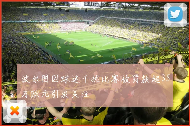 波尔图因球迷干扰比赛被罚款超35万欧元引发关注