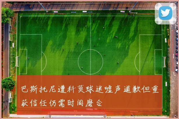 巴斯托尼遭科莫球迷嘘声道歉但重获信任仍需时间磨合