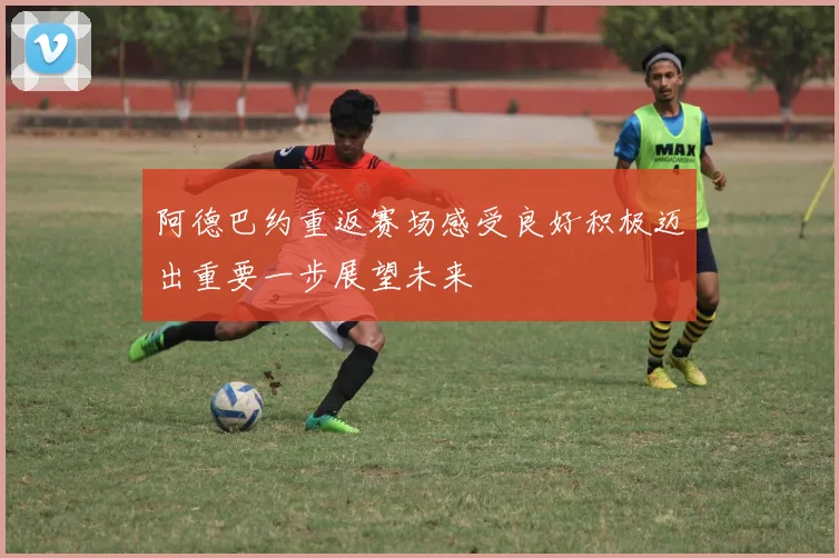 阿德巴约重返赛场感受良好积极迈出重要一步展望未来