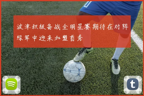波津积极备战全明星赛期待在对阵绿军中迎来加盟首秀