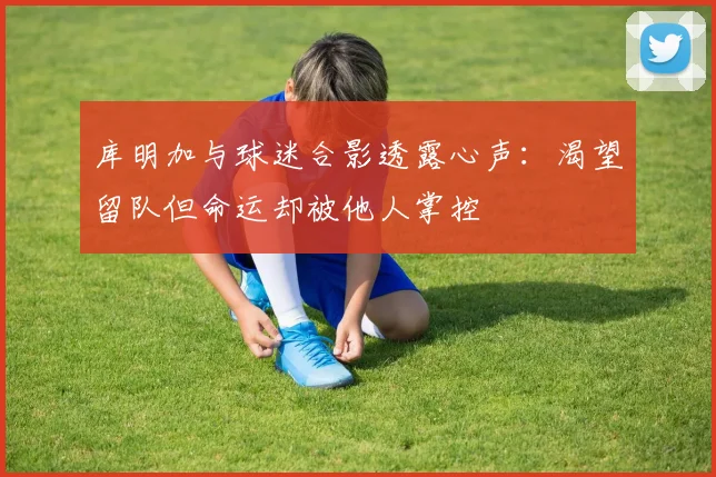 库明加与球迷合影透露心声：渴望留队但命运却被他人掌控