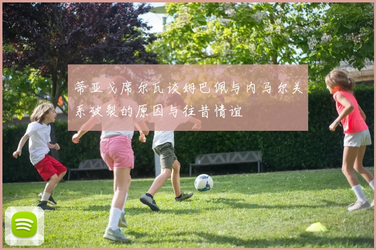 蒂亚戈席尔瓦谈姆巴佩与内马尔关系破裂的原因与往昔情谊