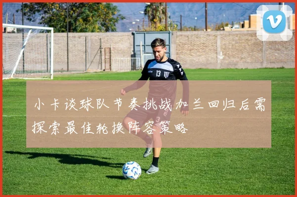 小卡谈球队节奏挑战加兰回归后需探索最佳轮换阵容策略