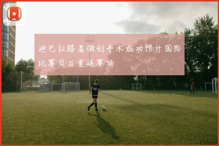 迪巴拉膝盖微创手术成功预计国际比赛日后重返赛场