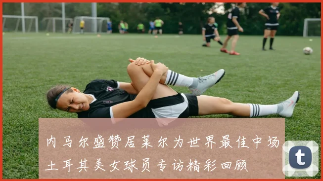 内马尔盛赞居莱尔为世界最佳中场土耳其美女球员专访精彩回顾