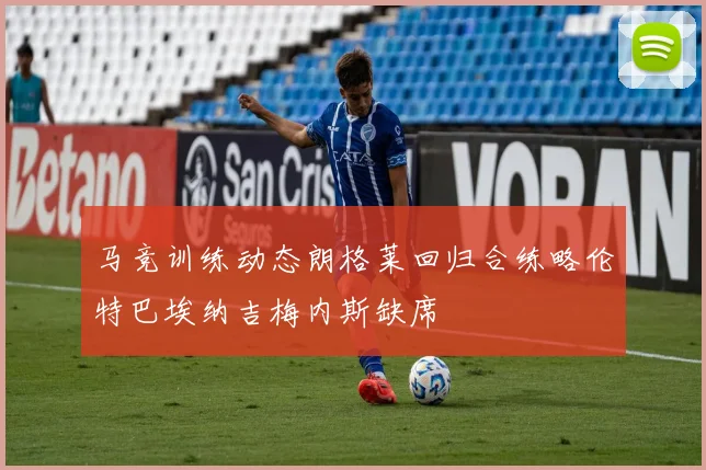 马竞训练动态朗格莱回归合练略伦特巴埃纳吉梅内斯缺席