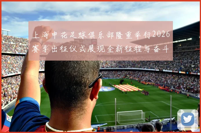 上海申花足球俱乐部隆重举行2026赛季出征仪式展现全新征程与奋斗目标