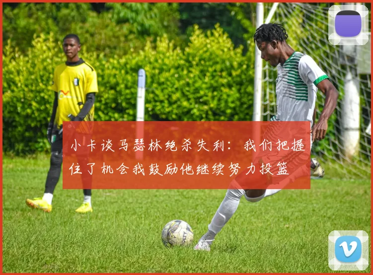 小卡谈马瑟林绝杀失利：我们把握住了机会我鼓励他继续努力投篮