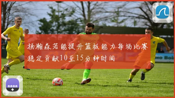 杨瀚森若能提升篮板能力每场比赛稳定贡献10至15分钟时间