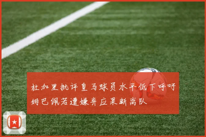杜加里批评皇马球员水平低下呼吁姆巴佩若遭嫌弃应果断离队