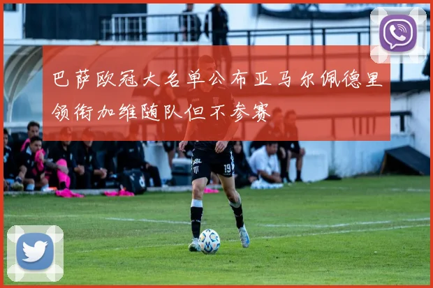 巴萨欧冠大名单公布亚马尔佩德里领衔加维随队但不参赛