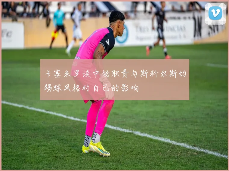 卡塞米罗谈中场职责与斯科尔斯的踢球风格对自己的影响
