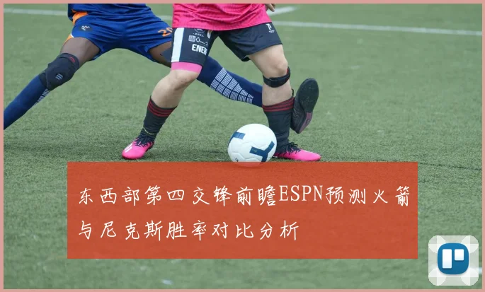 东西部第四交锋前瞻ESPN预测火箭与尼克斯胜率对比分析