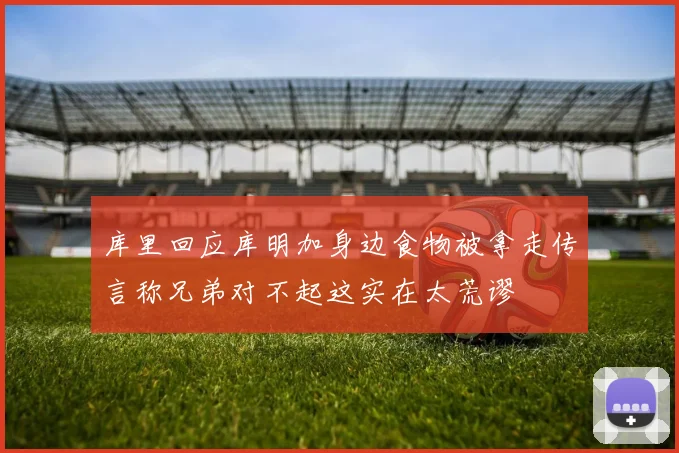 库里回应库明加身边食物被拿走传言称兄弟对不起这实在太荒谬