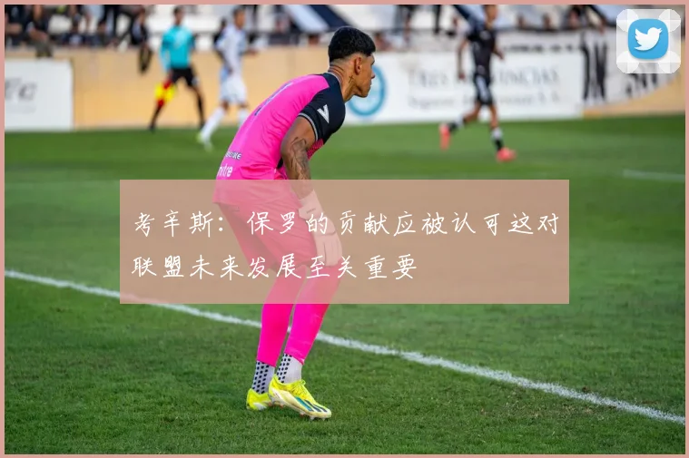 考辛斯：保罗的贡献应被认可这对联盟未来发展至关重要