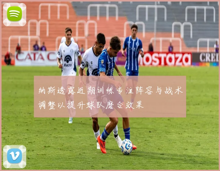 纳斯透露近期训练专注阵容与战术调整以提升球队磨合效果