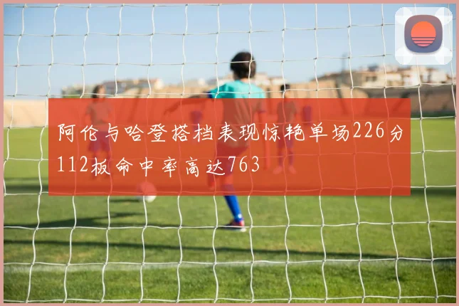 阿伦与哈登搭档表现惊艳单场226分112板命中率高达763