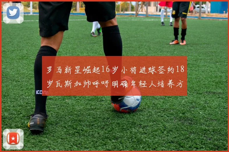 罗马新星崛起16岁小将进球签约18岁瓦斯加帅呼吁明确年轻人培养方针