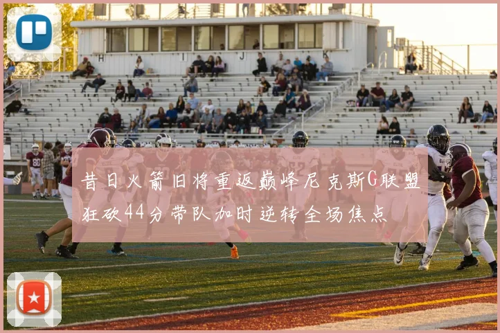 昔日火箭旧将重返巅峰尼克斯G联盟狂砍44分带队加时逆转全场焦点