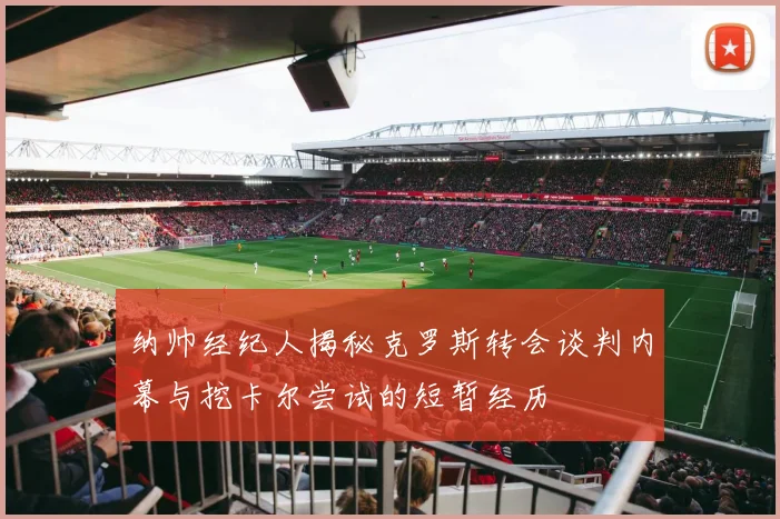 纳帅经纪人揭秘克罗斯转会谈判内幕与挖卡尔尝试的短暂经历