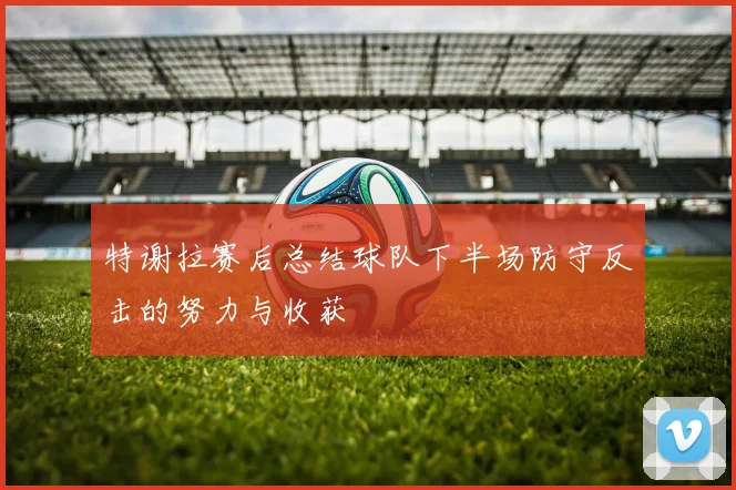 特谢拉赛后总结球队下半场防守反击的努力与收获