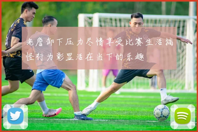 老詹卸下压力尽情享受比赛生活搞怪行为彰显活在当下的乐趣