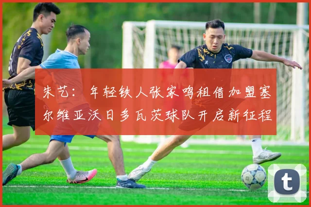 朱艺：年轻铁人张家鸣租借加盟塞尔维亚沃日多瓦茨球队开启新征程