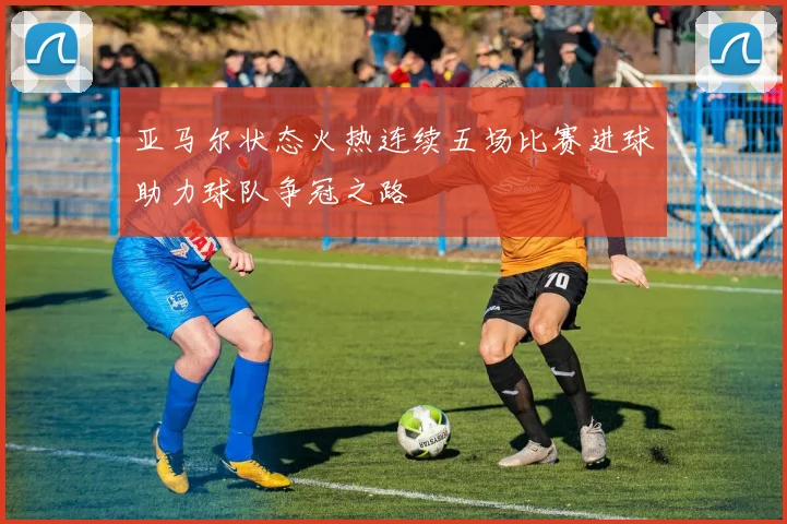 亚马尔状态火热连续五场比赛进球助力球队争冠之路