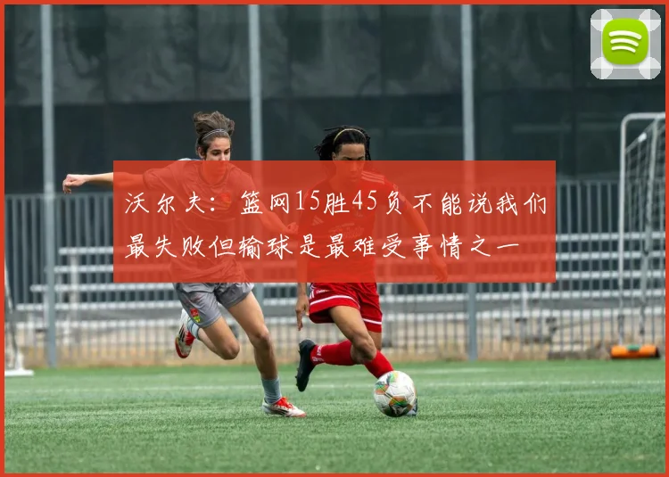 沃尔夫：篮网15胜45负不能说我们最失败但输球是最难受事情之一