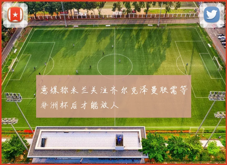 意媒称米兰关注齐尔克泽曼联需等非洲杯后才能放人