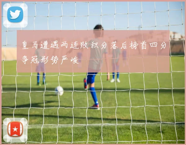 皇马遭遇两连败积分落后榜首四分争冠形势严峻