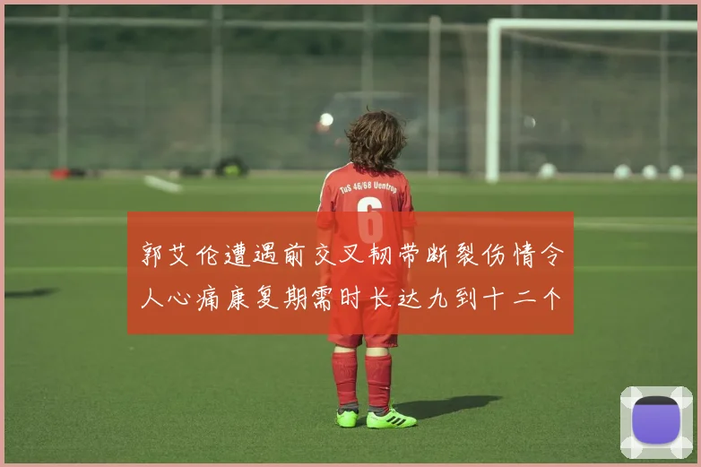 郭艾伦遭遇前交叉韧带断裂伤情令人心痛康复期需时长达九到十二个月