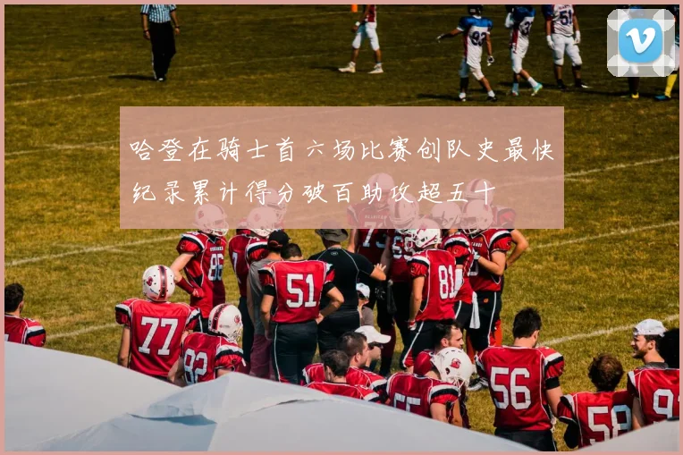 哈登在骑士首六场比赛创队史最快纪录累计得分破百助攻超五十