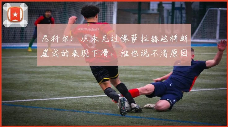 尼科尔：从未见过像萨拉赫这样断崖式的表现下滑，谁也说不清原因